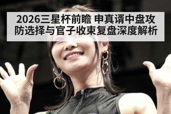 2026三星杯前瞻 申真谞中盘攻防选择与官子收束复盘深度解析