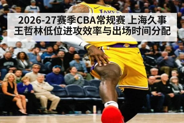 2026-27赛季CBA常规赛 上海久事王哲林低位进攻效率与出场时间分配